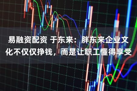 易融资配资 于东来：胖东来企业文化不仅仅挣钱，而是让职工懂得享受