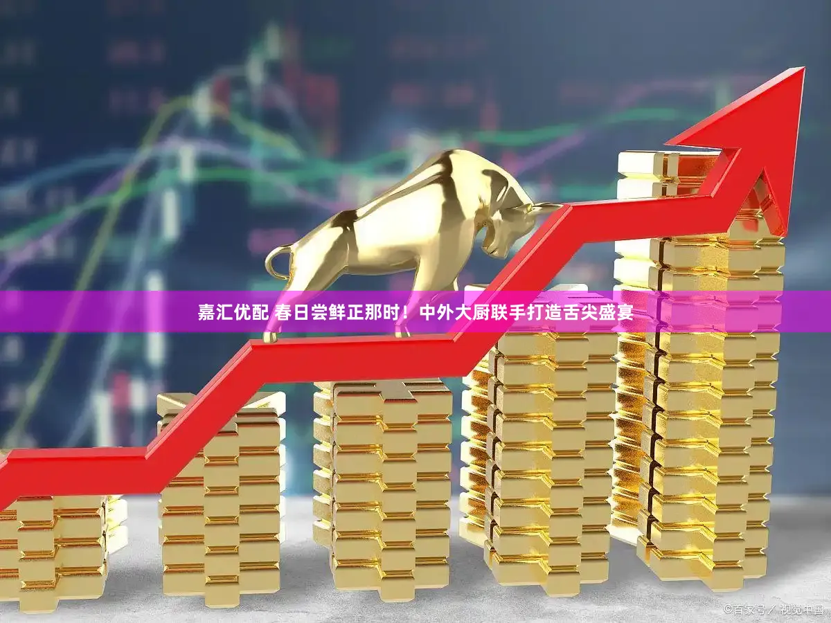 嘉汇优配 春日尝鲜正那时！中外大厨联手打造舌尖盛宴