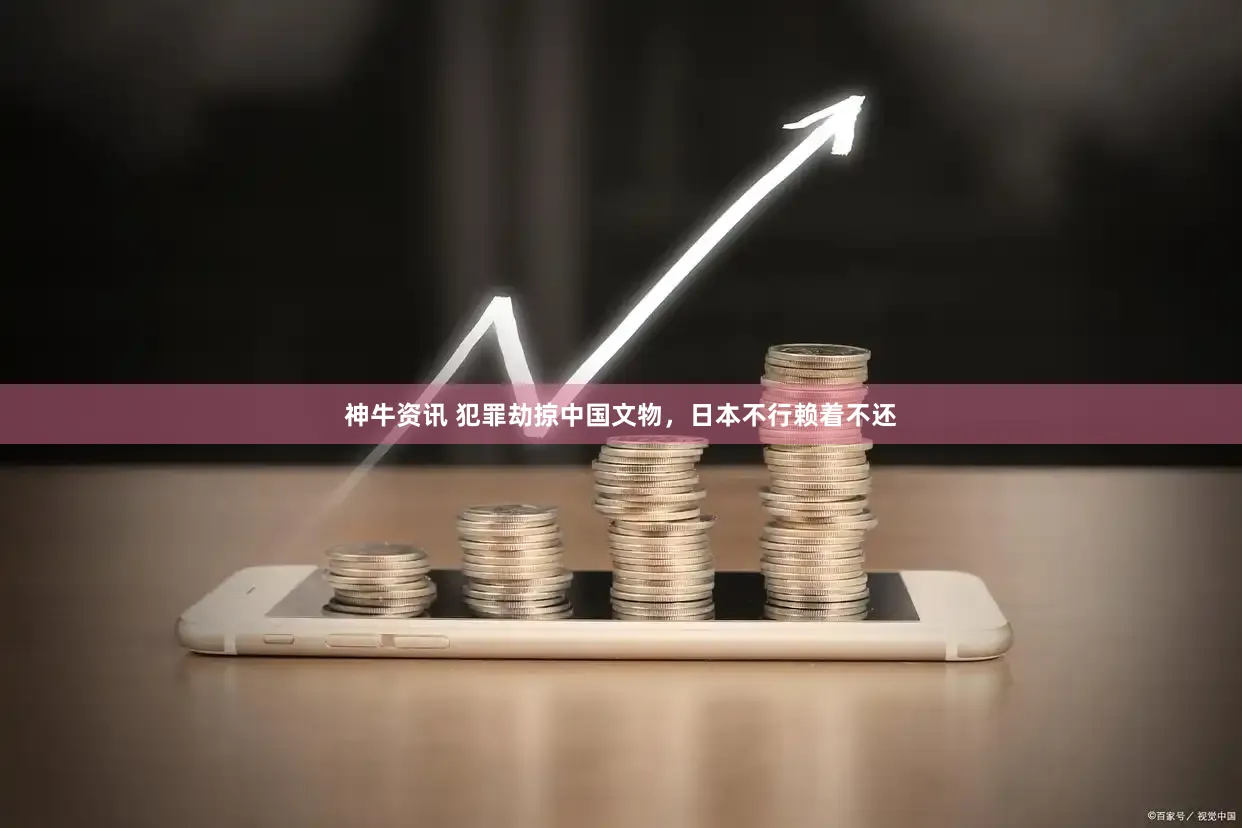 神牛资讯 犯罪劫掠中国文物，日本不行赖着不还