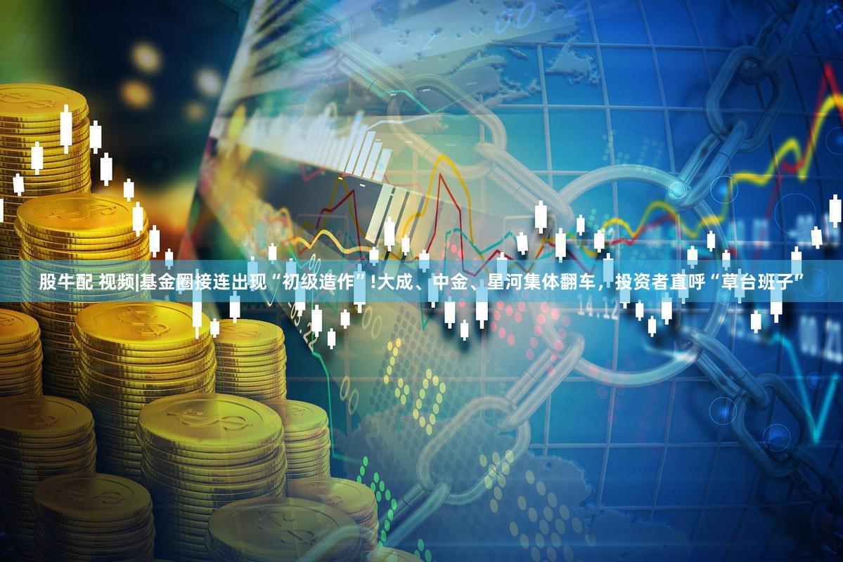股牛配 视频|基金圈接连出现“初级造作”!大成、中金、星河集体翻车,投资者直呼“草台班子”
