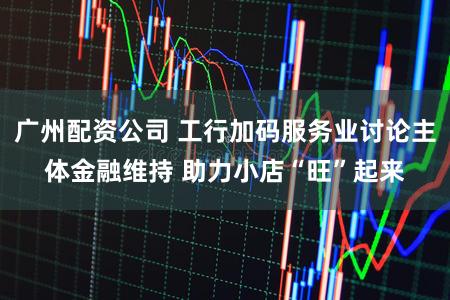 广州配资公司 工行加码服务业讨论主体金融维持 助力小店“旺”起来