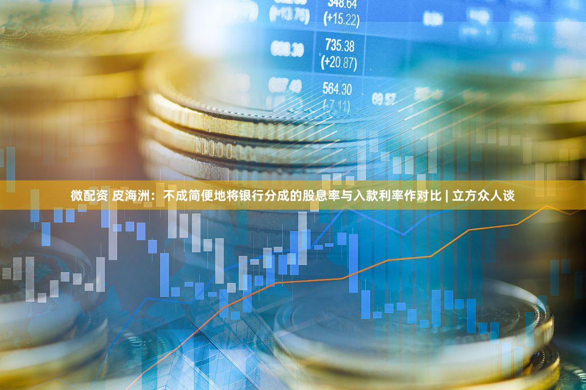 微配资 皮海洲：不成简便地将银行分成的股息率与入款利率作对比 | 立方众人谈