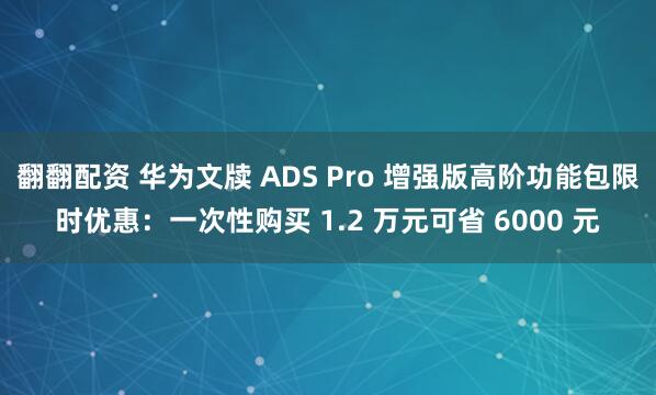翻翻配资 华为文牍 ADS Pro 增强版高阶功能包限时优惠:一次性购买 1.2 万元可省 6000 元