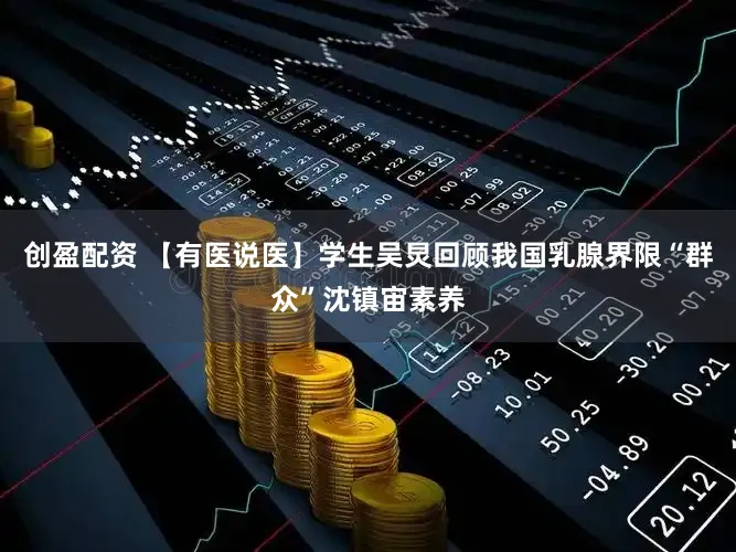 创盈配资 【有医说医】学生吴炅回顾我国乳腺界限“群众”沈镇宙素养