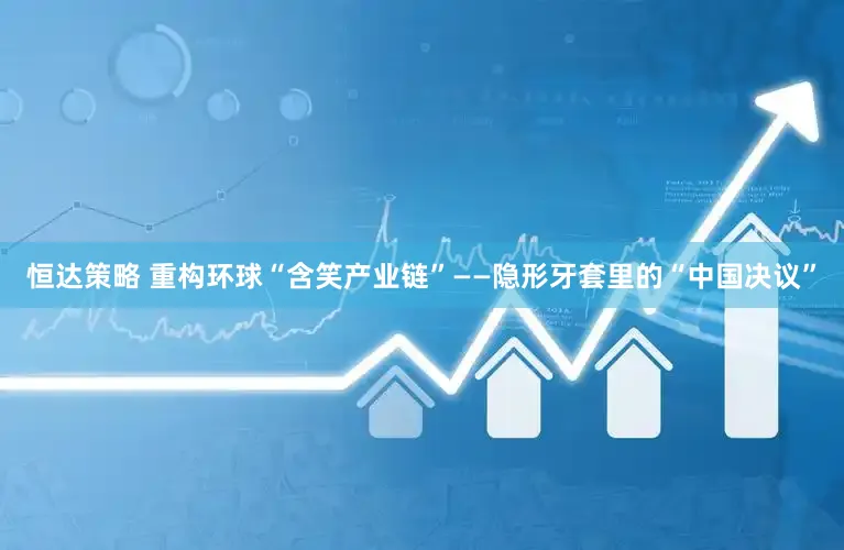 恒达策略 重构环球“含笑产业链”——隐形牙套里的“中国决议”