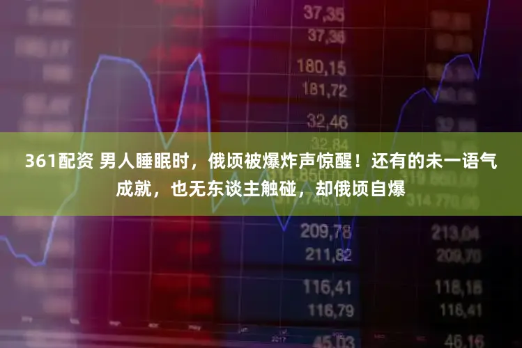 361配资 男人睡眠时，俄顷被爆炸声惊醒！还有的未一语气成就，也无东谈主触碰，却俄顷自爆