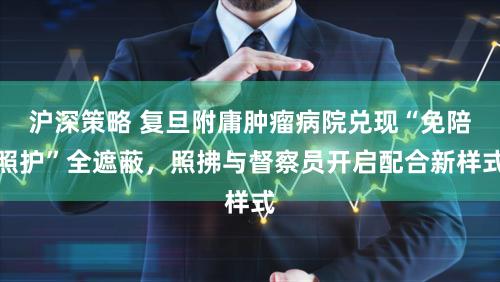 沪深策略 复旦附庸肿瘤病院兑现“免陪照护”全遮蔽,照拂与督察员开启配合新样式