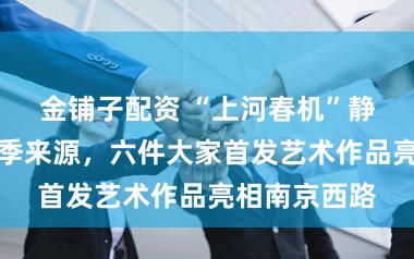 金铺子配资 “上河春机”静安前锋首发季来源,六件大家首发艺术作品亮相南京西路