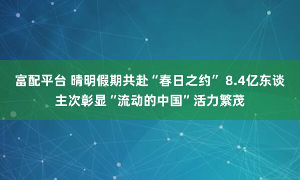 富配平台 晴明假期共赴“春日之约” 8.4亿东谈主次彰显“流动的中国”活力繁茂