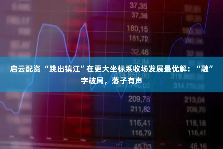 启云配资 “跳出镇江”在更大坐标系收场发展最优解:“融”字破局,落子有声
