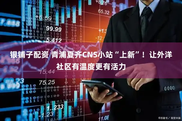 银铺子配资 青浦夏齐CNS小站“上新”!让外洋社区有温度更有活力
