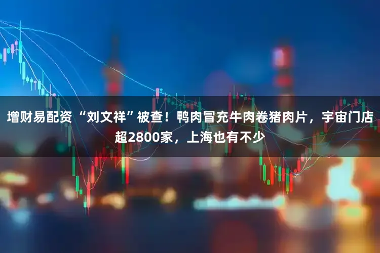 增财易配资 “刘文祥”被查！鸭肉冒充牛肉卷猪肉片，宇宙门店超2800家，上海也有不少