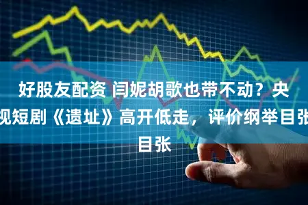 好股友配资 闫妮胡歌也带不动?央视短剧《遗址》高开低走,评价纲举目张