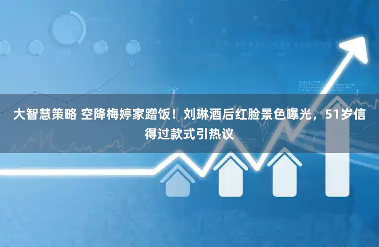 大智慧策略 空降梅婷家蹭饭！刘琳酒后红脸景色曝光，51岁信得过款式引热议