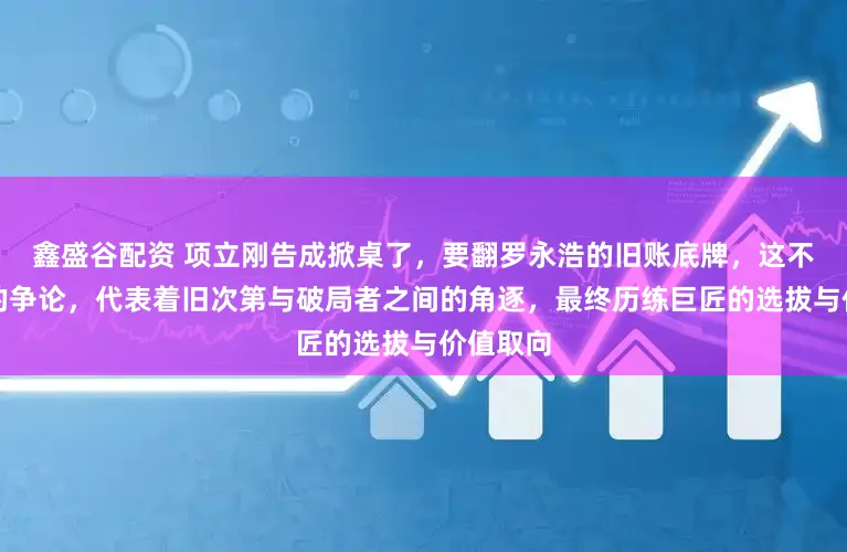 鑫盛谷配资 项立刚告成掀桌了，要翻罗永浩的旧账底牌，这不是寻常的争论，代表着旧次第与破局者之间的角逐，最终历练巨匠的选拔与价值取向