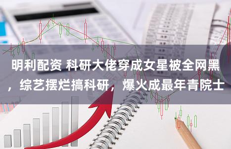 明利配资 科研大佬穿成女星被全网黑，综艺摆烂搞科研，爆火成最年青院士