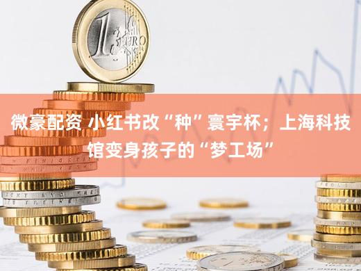微豪配资 小红书改“种”寰宇杯；上海科技馆变身孩子的“梦工场”