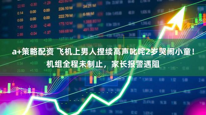 a+策略配资 飞机上男人捏续高声叱咤2岁哭闹小童！机组全程未制止，家长报警遇阻