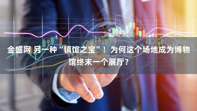 金盛网 另一种“镇馆之宝”！为何这个场地成为博物馆终末一个展厅？