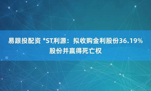 易跟投配资 *ST利源：拟收购金利股份36.19%股份并赢得死亡权