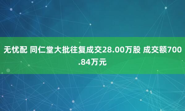 无忧配 同仁堂大批往复成交28.00万股 成交额700.84万元
