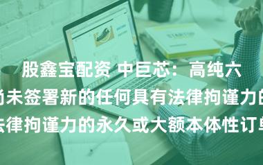股鑫宝配资 中巨芯：高纯六氟化钨当今尚未签署新的任何具有法律拘谨力的永久或大额本体性订单左券