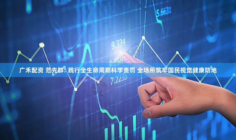 广禾配资 范先群: 践行全生命周期科学责罚 全场所筑牢国民视觉健康防地
