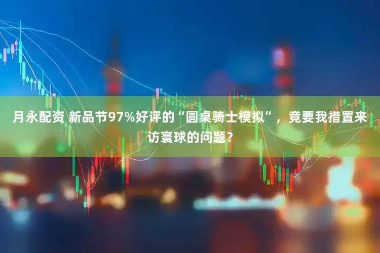 月永配资 新品节97%好评的“圆桌骑士模拟”，竟要我措置来访寰球的问题？