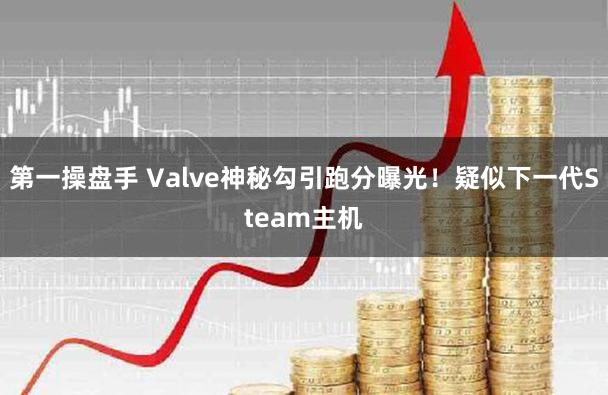 第一操盘手 Valve神秘勾引跑分曝光！疑似下一代Steam主机